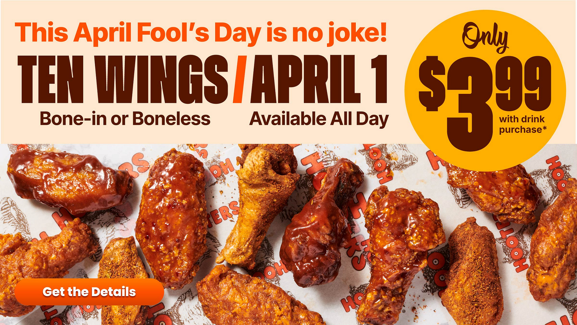 This April Fool's Day is no joke! Ten Wings for only $3.99. Bone-in or Boneless, Available All Day, April 1, 2026. Dine-in only with any drink purchase. Excludes Daytona Style Wings. Management reserves all rights.